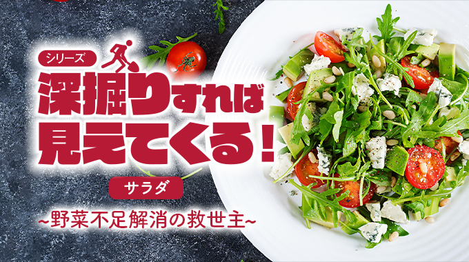 シリーズ 深掘りすれば見えてくる！サラダ～野菜不足解消の救世主～